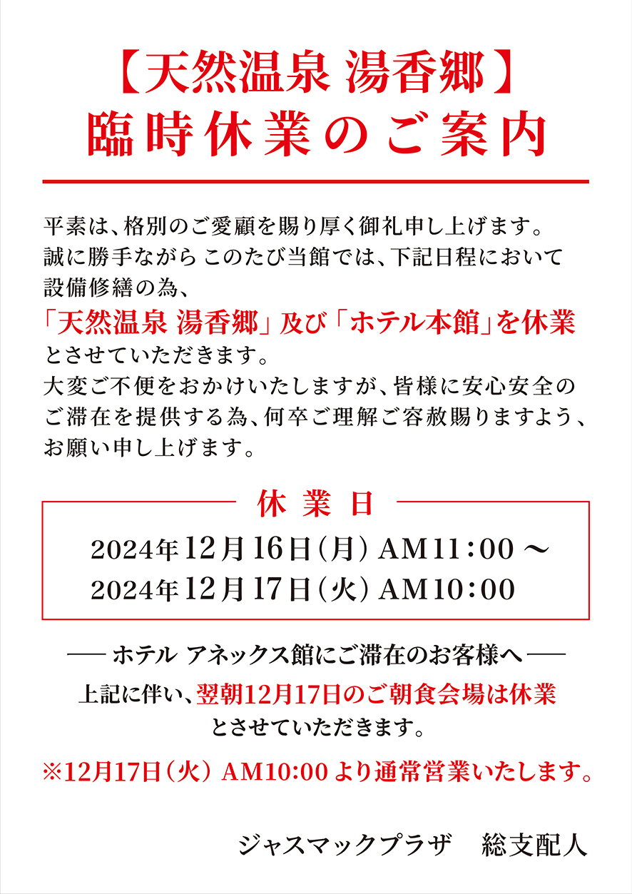 【天然温泉 湯香郷】 臨時休業のご案内 平素は、格別のご愛顧を賜り厚く御礼申し上げます。 誠に勝手ながらこのたび当館では、下記日程において 設備修繕の為、「天然温泉 湯香郷」及び「ホテル本館」を休業 とさせていただきます。大変ご不便をおかけいたしますが、 皆様に安心安全の ご滞在を提供する為、何卒ご理解ご容赦賜りますよう、 お願い申し上げます。休業日 2024年12月16日 (月) AM11:00 ~ 2024年12月17日 (火) AM10:00 ・ホテルアネックス館にご滞在のお客様へ 上記に伴い、翌朝12日17日のご朝食会場は休業 とさせていただきます。 ※12月17日(火) AM10:00より通常営業いたします。 ジャスマックプラザ 総支配人